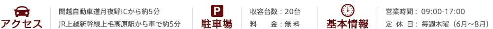 関越自動車道月夜野ICから約5分　JR上越新幹線上毛高原駅から車で約5分・駐車場：収容台数：20台　駐車場料金 - 無料　営業時間 :  09:00-17:00　定休日: 毎週木曜（6月〜8月）