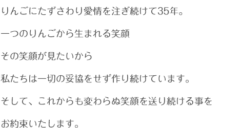 りんごにたずさわり愛情を注ぎ続けて35年。
一つのりんごから生まれる笑顔
その笑顔が見たいから
私たちは一切の妥協をせず作り続けています。
そして、これからも変わらぬ笑顔を送り続ける事を
お約束いたします。